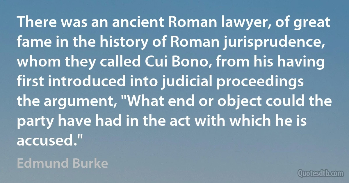 There was an ancient Roman lawyer, of great fame in the history of Roman jurisprudence, whom they called Cui Bono, from his having first introduced into judicial proceedings the argument, "What end or object could the party have had in the act with which he is accused." (Edmund Burke)