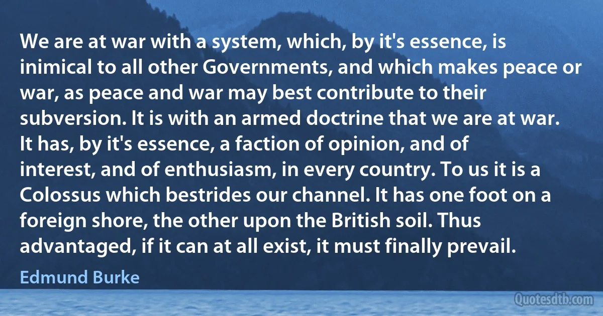 We are at war with a system, which, by it's essence, is inimical to all other Governments, and which makes peace or war, as peace and war may best contribute to their subversion. It is with an armed doctrine that we are at war. It has, by it's essence, a faction of opinion, and of interest, and of enthusiasm, in every country. To us it is a Colossus which bestrides our channel. It has one foot on a foreign shore, the other upon the British soil. Thus advantaged, if it can at all exist, it must finally prevail. (Edmund Burke)