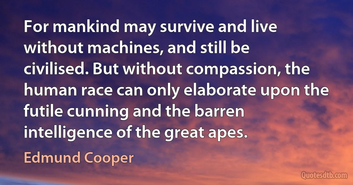 For mankind may survive and live without machines, and still be civilised. But without compassion, the human race can only elaborate upon the futile cunning and the barren intelligence of the great apes. (Edmund Cooper)