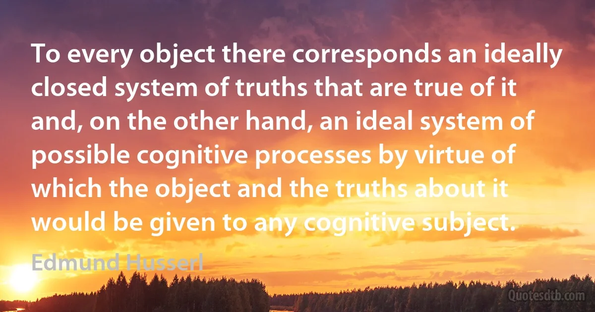 To every object there corresponds an ideally closed system of truths that are true of it and, on the other hand, an ideal system of possible cognitive processes by virtue of which the object and the truths about it would be given to any cognitive subject. (Edmund Husserl)