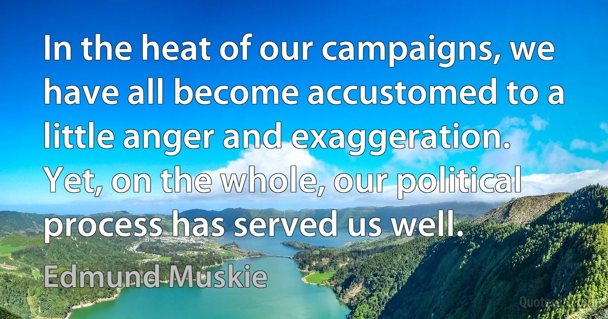 In the heat of our campaigns, we have all become accustomed to a little anger and exaggeration. Yet, on the whole, our political process has served us well. (Edmund Muskie)