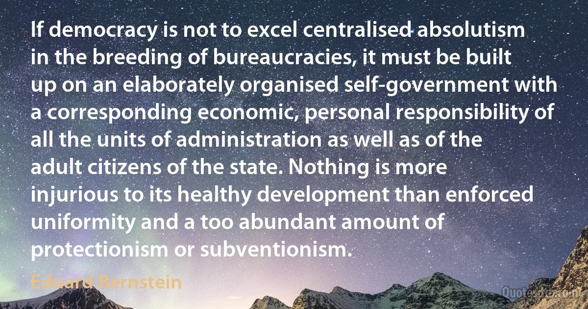 If democracy is not to excel centralised absolutism in the breeding of bureaucracies, it must be built up on an elaborately organised self-government with a corresponding economic, personal responsibility of all the units of administration as well as of the adult citizens of the state. Nothing is more injurious to its healthy development than enforced uniformity and a too abundant amount of protectionism or subventionism. (Eduard Bernstein)