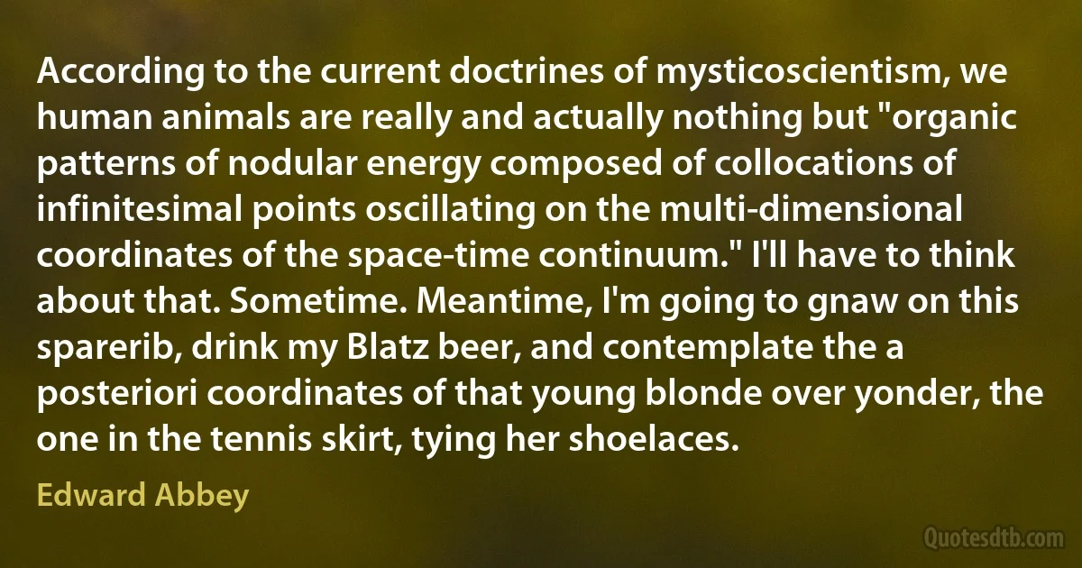 According to the current doctrines of mysticoscientism, we human animals are really and actually nothing but "organic patterns of nodular energy composed of collocations of infinitesimal points oscillating on the multi-dimensional coordinates of the space-time continuum." I'll have to think about that. Sometime. Meantime, I'm going to gnaw on this sparerib, drink my Blatz beer, and contemplate the a posteriori coordinates of that young blonde over yonder, the one in the tennis skirt, tying her shoelaces. (Edward Abbey)