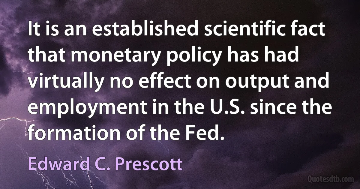 It is an established scientific fact that monetary policy has had virtually no effect on output and employment in the U.S. since the formation of the Fed. (Edward C. Prescott)