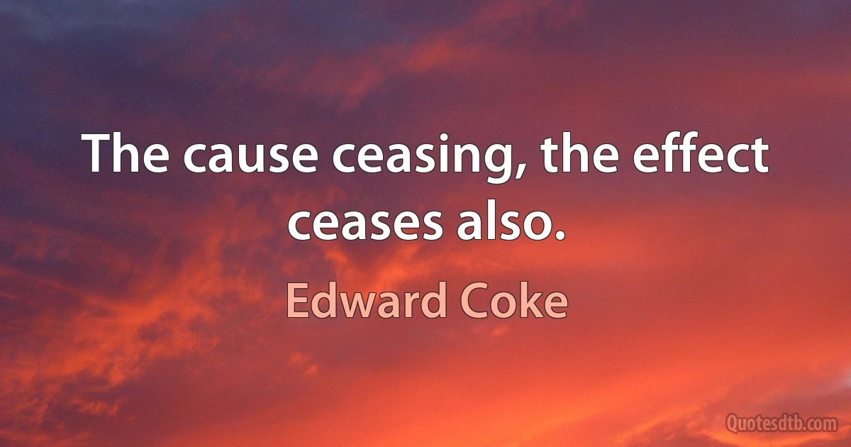 The cause ceasing, the effect ceases also. (Edward Coke)