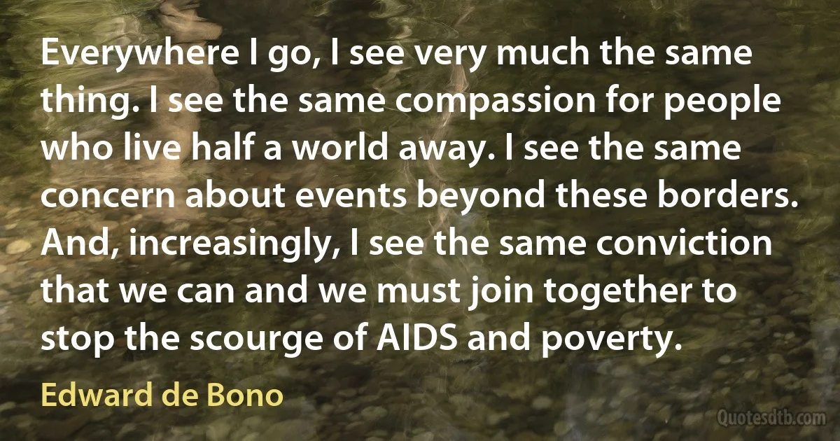 Everywhere I go, I see very much the same thing. I see the same compassion for people who live half a world away. I see the same concern about events beyond these borders. And, increasingly, I see the same conviction that we can and we must join together to stop the scourge of AIDS and poverty. (Edward de Bono)