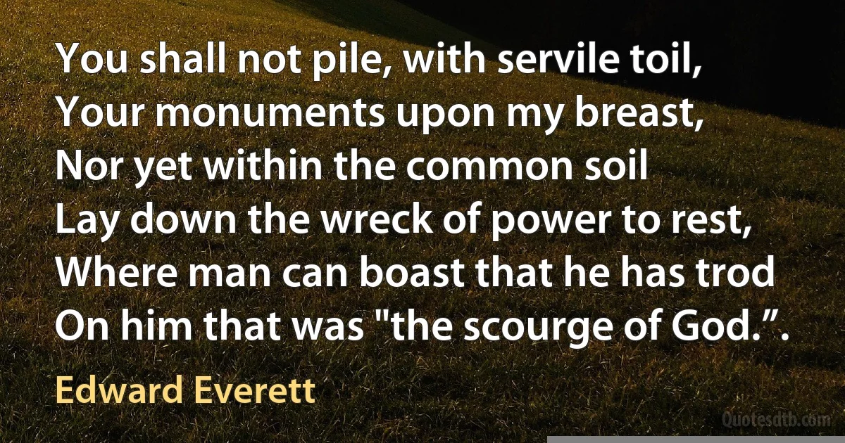 You shall not pile, with servile toil,
Your monuments upon my breast,
Nor yet within the common soil
Lay down the wreck of power to rest,
Where man can boast that he has trod
On him that was "the scourge of God.”. (Edward Everett)