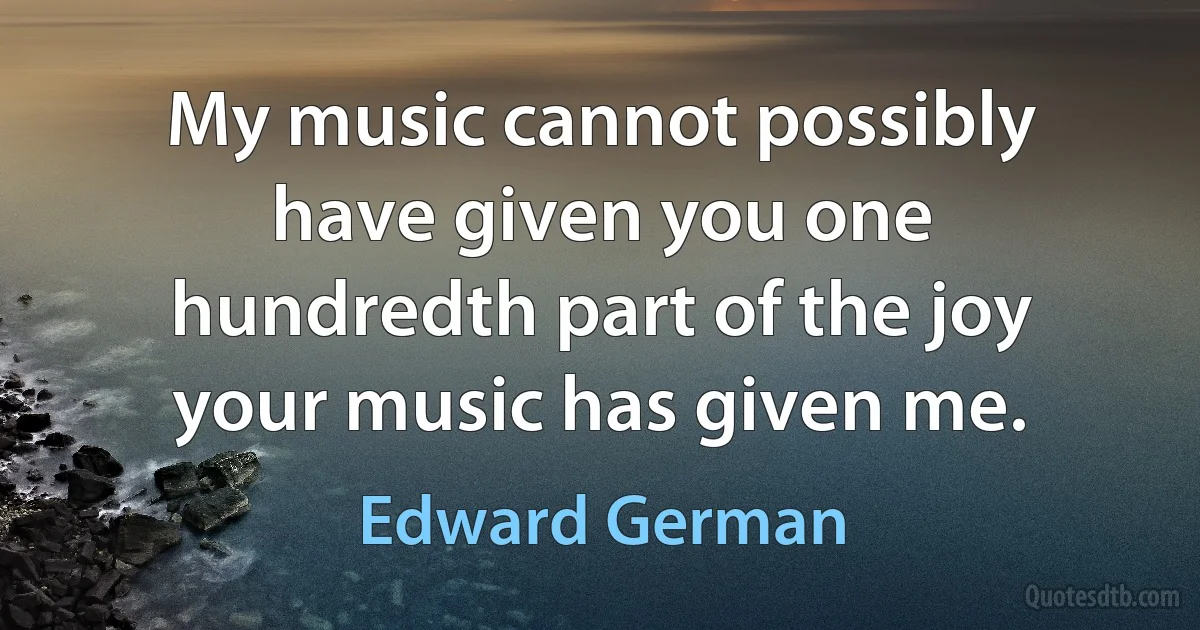 My music cannot possibly have given you one hundredth part of the joy your music has given me. (Edward German)