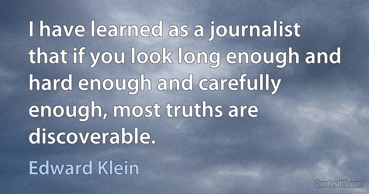 I have learned as a journalist that if you look long enough and hard enough and carefully enough, most truths are discoverable. (Edward Klein)