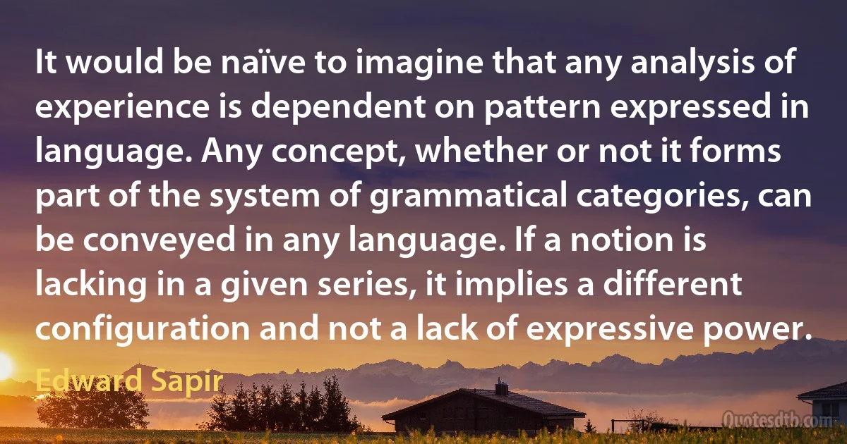 It would be naïve to imagine that any analysis of experience is dependent on pattern expressed in language. Any concept, whether or not it forms part of the system of grammatical categories, can be conveyed in any language. If a notion is lacking in a given series, it implies a different configuration and not a lack of expressive power. (Edward Sapir)