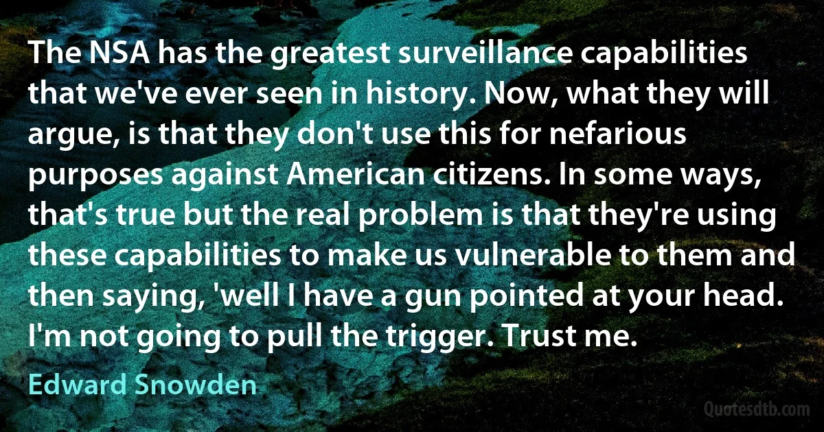 The NSA has the greatest surveillance capabilities that we've ever seen in history. Now, what they will argue, is that they don't use this for nefarious purposes against American citizens. In some ways, that's true but the real problem is that they're using these capabilities to make us vulnerable to them and then saying, 'well I have a gun pointed at your head. I'm not going to pull the trigger. Trust me. (Edward Snowden)