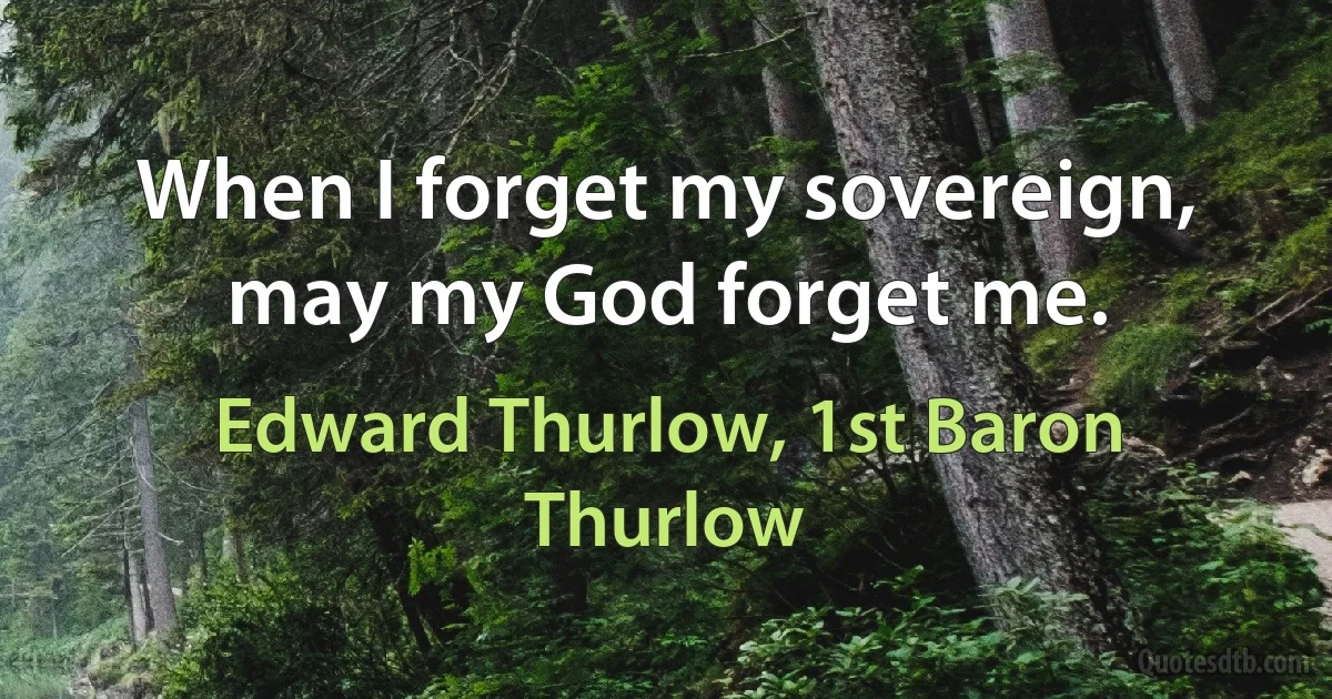 When I forget my sovereign, may my God forget me. (Edward Thurlow, 1st Baron Thurlow)