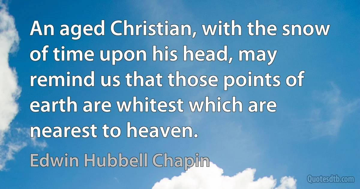 An aged Christian, with the snow of time upon his head, may remind us that those points of earth are whitest which are nearest to heaven. (Edwin Hubbell Chapin)