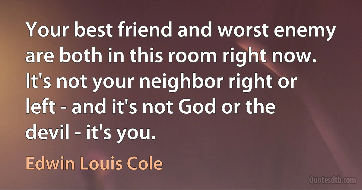 Your best friend and worst enemy are both in this room right now. It's not your neighbor right or left - and it's not God or the devil - it's you. (Edwin Louis Cole)