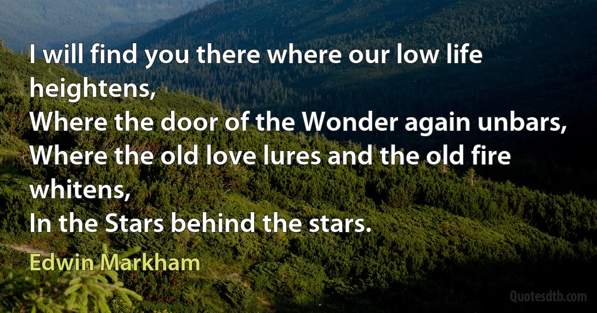 I will find you there where our low life heightens,
Where the door of the Wonder again unbars,
Where the old love lures and the old fire whitens,
In the Stars behind the stars. (Edwin Markham)