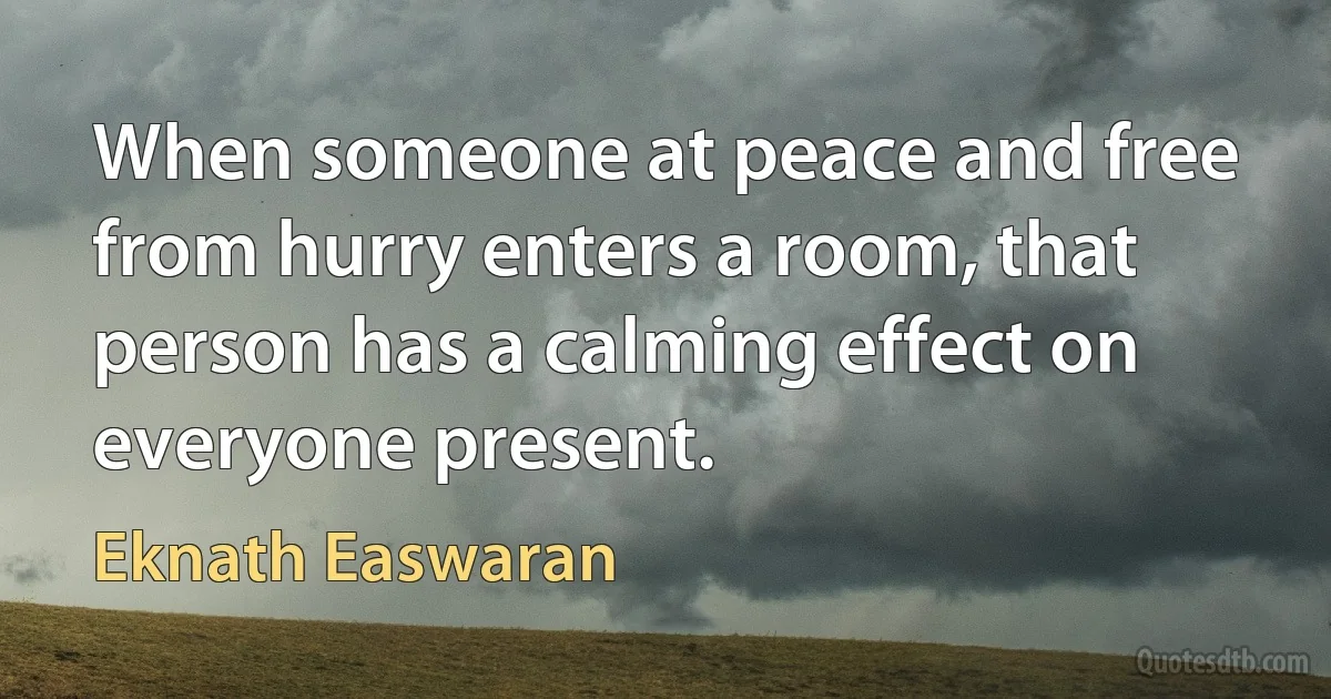 When someone at peace and free from hurry enters a room, that person has a calming effect on everyone present. (Eknath Easwaran)