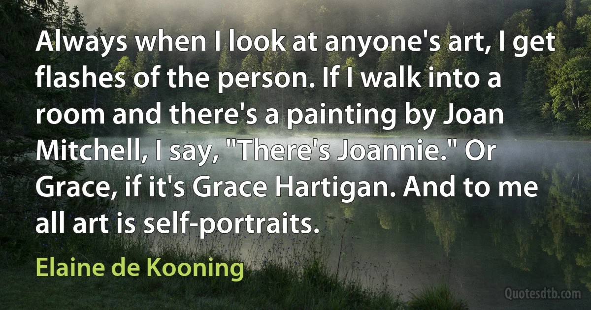 Always when I look at anyone's art, I get flashes of the person. If I walk into a room and there's a painting by Joan Mitchell, I say, "There's Joannie." Or Grace, if it's Grace Hartigan. And to me all art is self-portraits. (Elaine de Kooning)