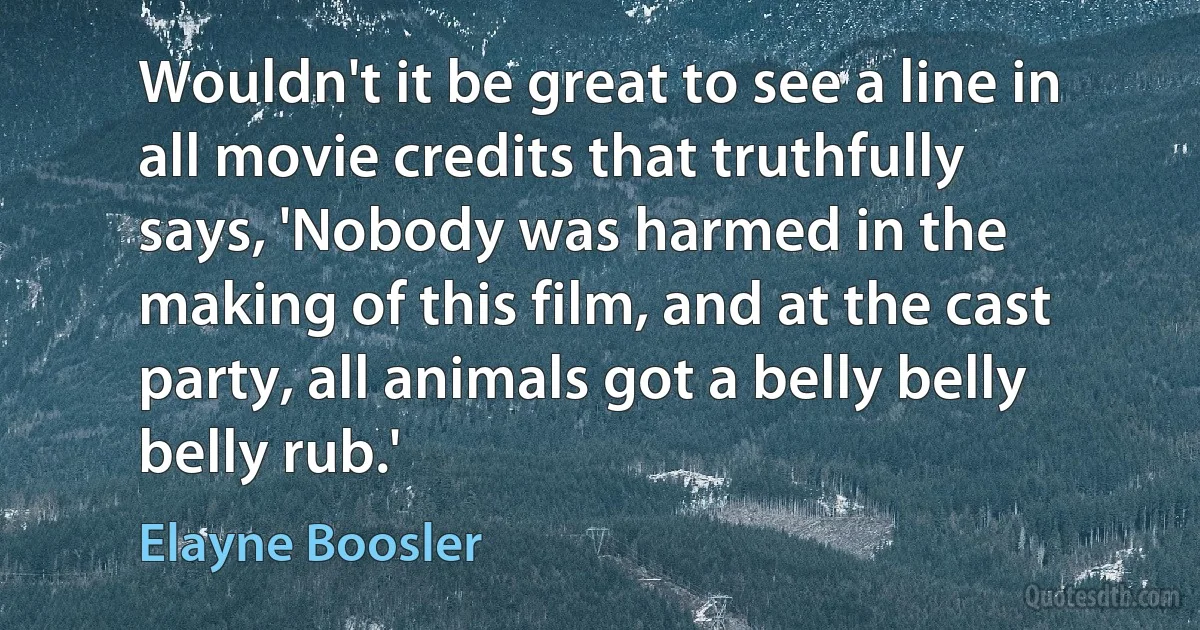 Wouldn't it be great to see a line in all movie credits that truthfully says, 'Nobody was harmed in the making of this film, and at the cast party, all animals got a belly belly belly rub.' (Elayne Boosler)