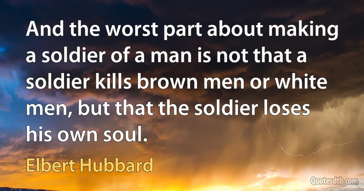 And the worst part about making a soldier of a man is not that a soldier kills brown men or white men, but that the soldier loses his own soul. (Elbert Hubbard)