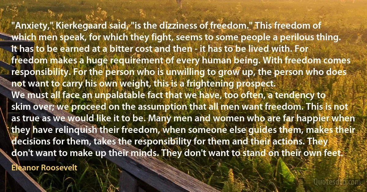 "Anxiety," Kierkegaard said, "is the dizziness of freedom." This freedom of which men speak, for which they fight, seems to some people a perilous thing. It has to be earned at a bitter cost and then - it has to be lived with. For freedom makes a huge requirement of every human being. With freedom comes responsibility. For the person who is unwilling to grow up, the person who does not want to carry his own weight, this is a frightening prospect.
We must all face an unpalatable fact that we have, too often, a tendency to skim over; we proceed on the assumption that all men want freedom. This is not as true as we would like it to be. Many men and women who are far happier when they have relinquish their freedom, when someone else guides them, makes their decisions for them, takes the responsibility for them and their actions. They don't want to make up their minds. They don't want to stand on their own feet. (Eleanor Roosevelt)