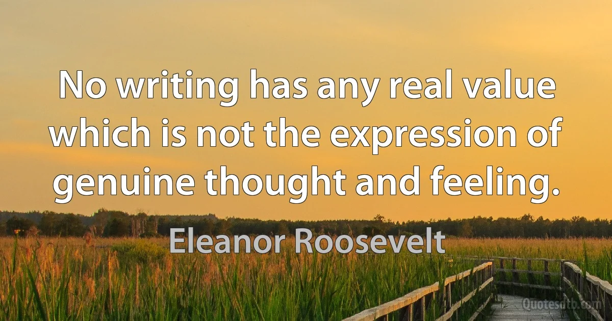 No writing has any real value which is not the expression of genuine thought and feeling. (Eleanor Roosevelt)