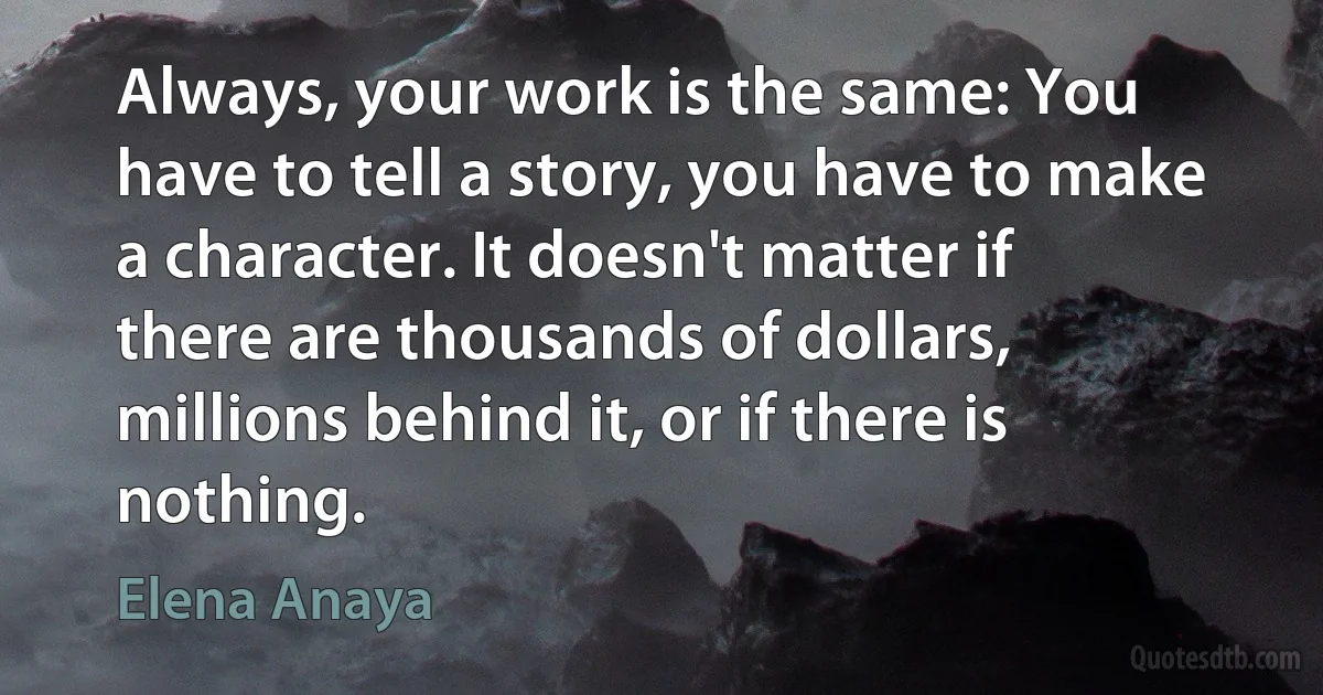 Always, your work is the same: You have to tell a story, you have to make a character. It doesn't matter if there are thousands of dollars, millions behind it, or if there is nothing. (Elena Anaya)