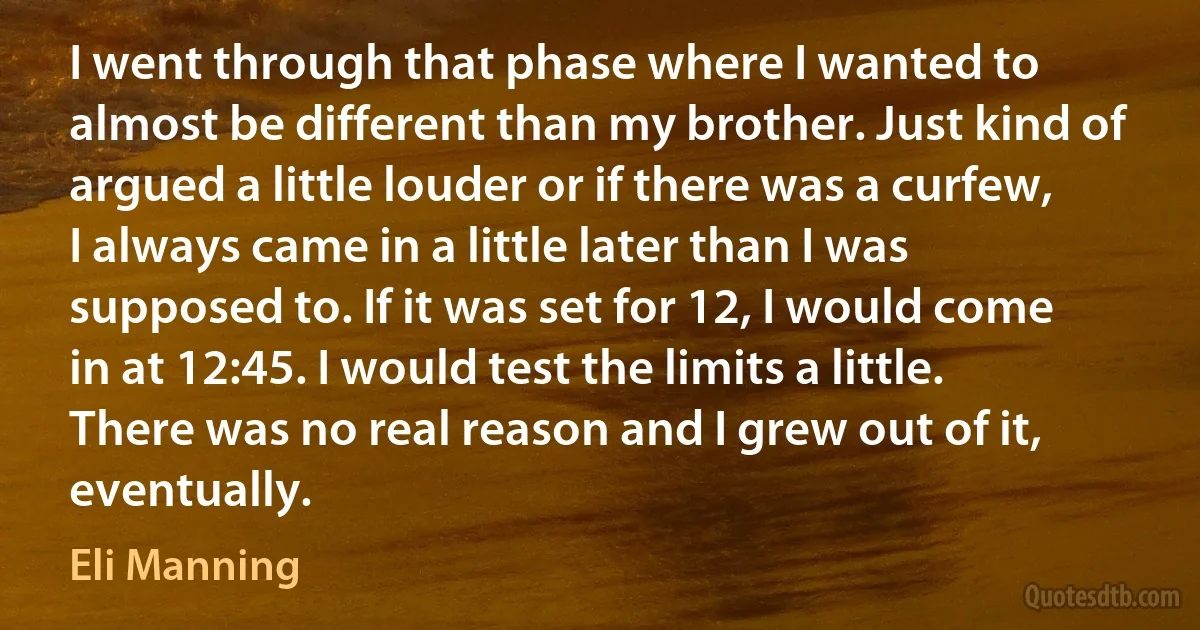 I went through that phase where I wanted to almost be different than my brother. Just kind of argued a little louder or if there was a curfew, I always came in a little later than I was supposed to. If it was set for 12, I would come in at 12:45. I would test the limits a little. There was no real reason and I grew out of it, eventually. (Eli Manning)