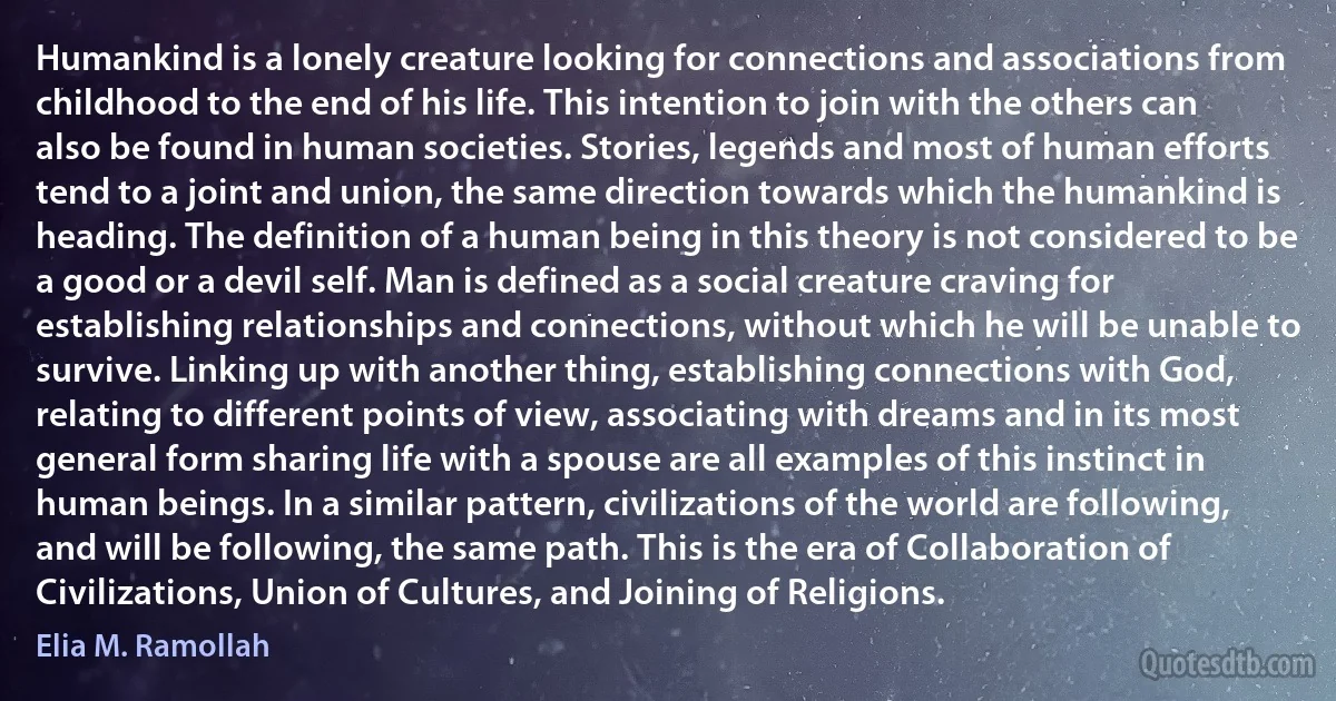 Humankind is a lonely creature looking for connections and associations from childhood to the end of his life. This intention to join with the others can also be found in human societies. Stories, legends and most of human efforts tend to a joint and union, the same direction towards which the humankind is heading. The definition of a human being in this theory is not considered to be a good or a devil self. Man is defined as a social creature craving for establishing relationships and connections, without which he will be unable to survive. Linking up with another thing, establishing connections with God, relating to different points of view, associating with dreams and in its most general form sharing life with a spouse are all examples of this instinct in human beings. In a similar pattern, civilizations of the world are following, and will be following, the same path. This is the era of Collaboration of Civilizations, Union of Cultures, and Joining of Religions. (Elia M. Ramollah)