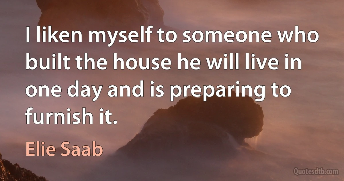 I liken myself to someone who built the house he will live in one day and is preparing to furnish it. (Elie Saab)