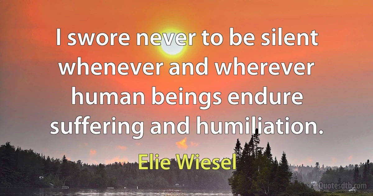 I swore never to be silent whenever and wherever human beings endure suffering and humiliation. (Elie Wiesel)