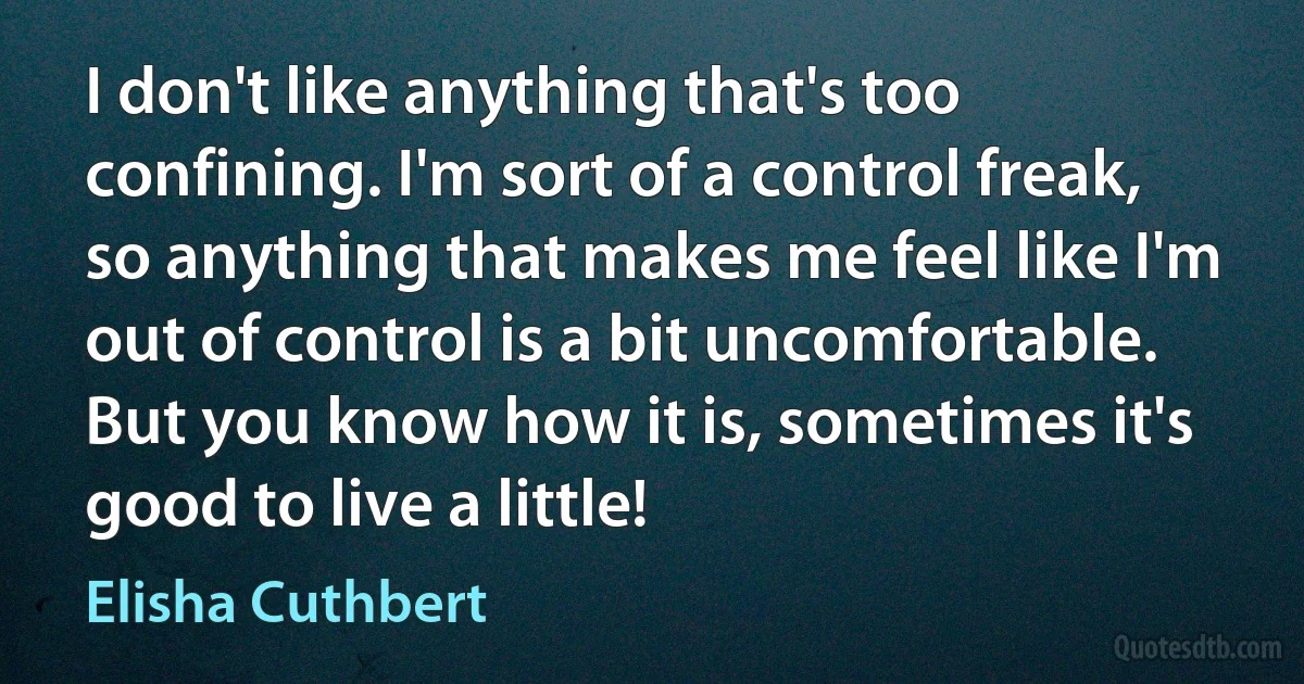 I don't like anything that's too confining. I'm sort of a control freak, so anything that makes me feel like I'm out of control is a bit uncomfortable. But you know how it is, sometimes it's good to live a little! (Elisha Cuthbert)