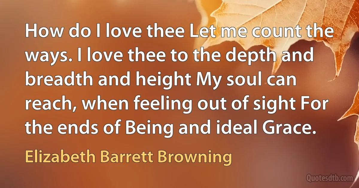 How do I love thee Let me count the ways. I love thee to the depth and breadth and height My soul can reach, when feeling out of sight For the ends of Being and ideal Grace. (Elizabeth Barrett Browning)