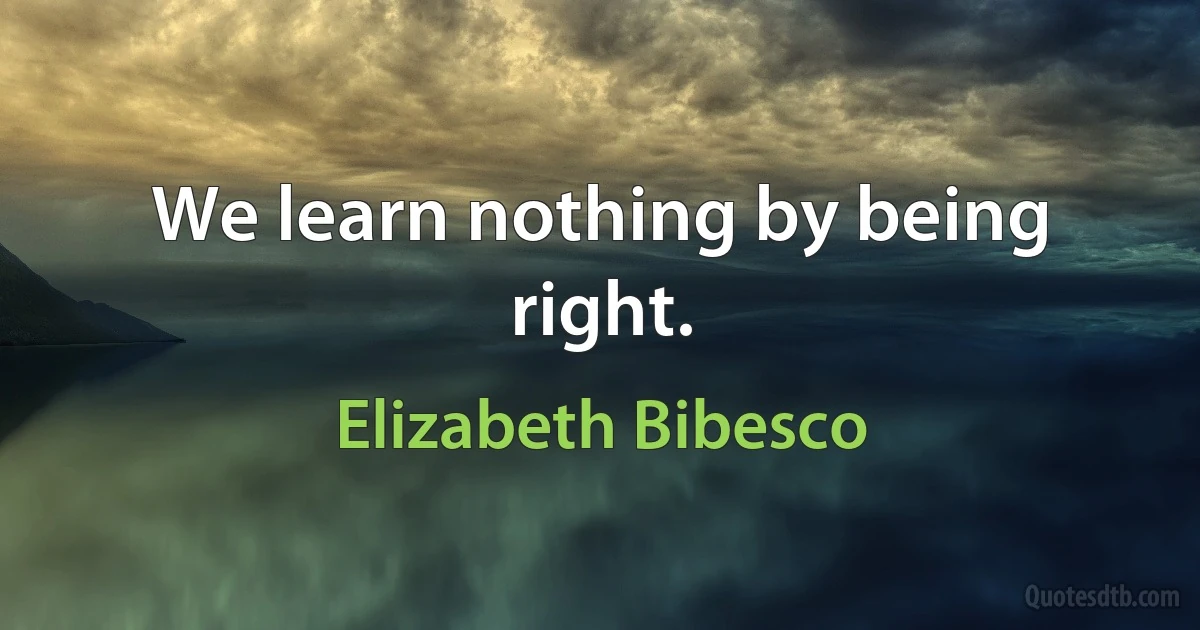 We learn nothing by being right. (Elizabeth Bibesco)