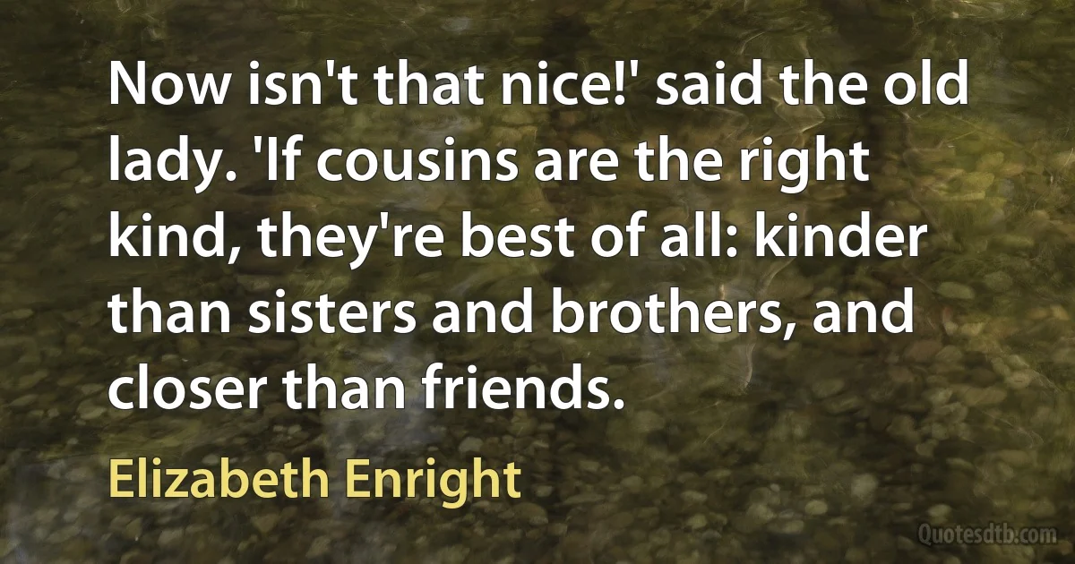 Now isn't that nice!' said the old lady. 'If cousins are the right kind, they're best of all: kinder than sisters and brothers, and closer than friends. (Elizabeth Enright)