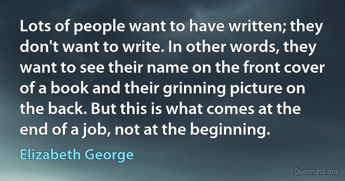 Lots of people want to have written; they don't want to write. In other words, they want to see their name on the front cover of a book and their grinning picture on the back. But this is what comes at the end of a job, not at the beginning. (Elizabeth George)