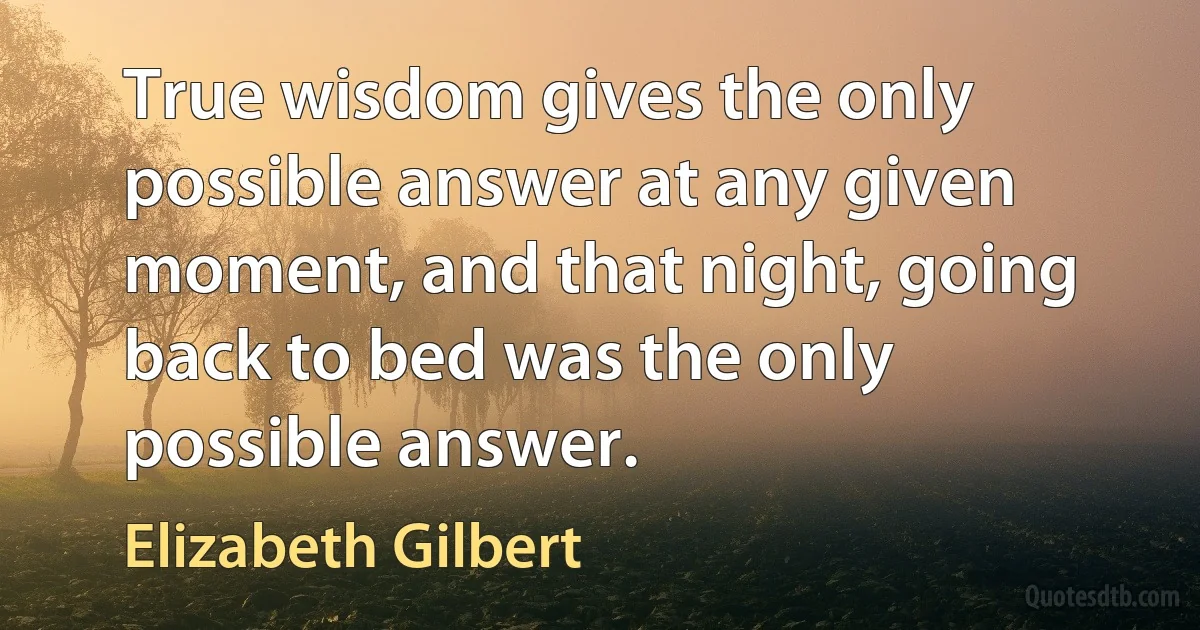 True wisdom gives the only possible answer at any given moment, and that night, going back to bed was the only possible answer. (Elizabeth Gilbert)