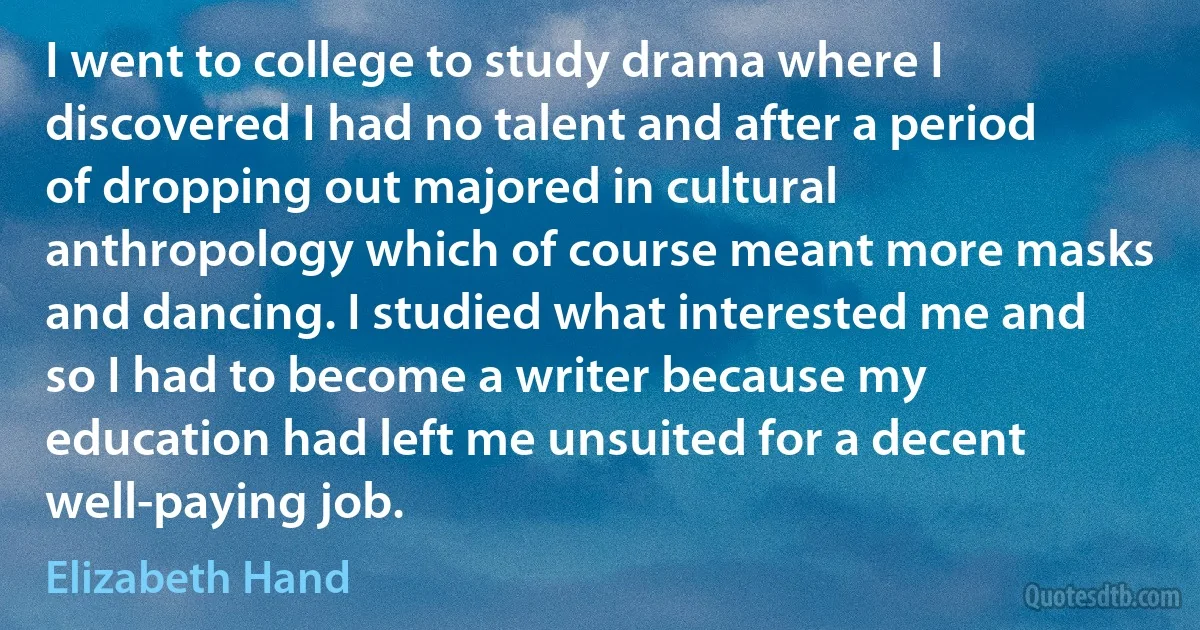 I went to college to study drama where I discovered I had no talent and after a period of dropping out majored in cultural anthropology which of course meant more masks and dancing. I studied what interested me and so I had to become a writer because my education had left me unsuited for a decent well-paying job. (Elizabeth Hand)