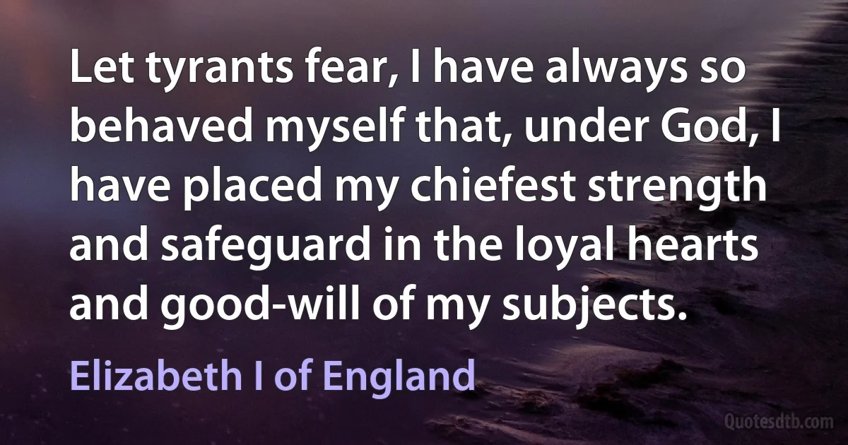 Let tyrants fear, I have always so behaved myself that, under God, I have placed my chiefest strength and safeguard in the loyal hearts and good-will of my subjects. (Elizabeth I of England)