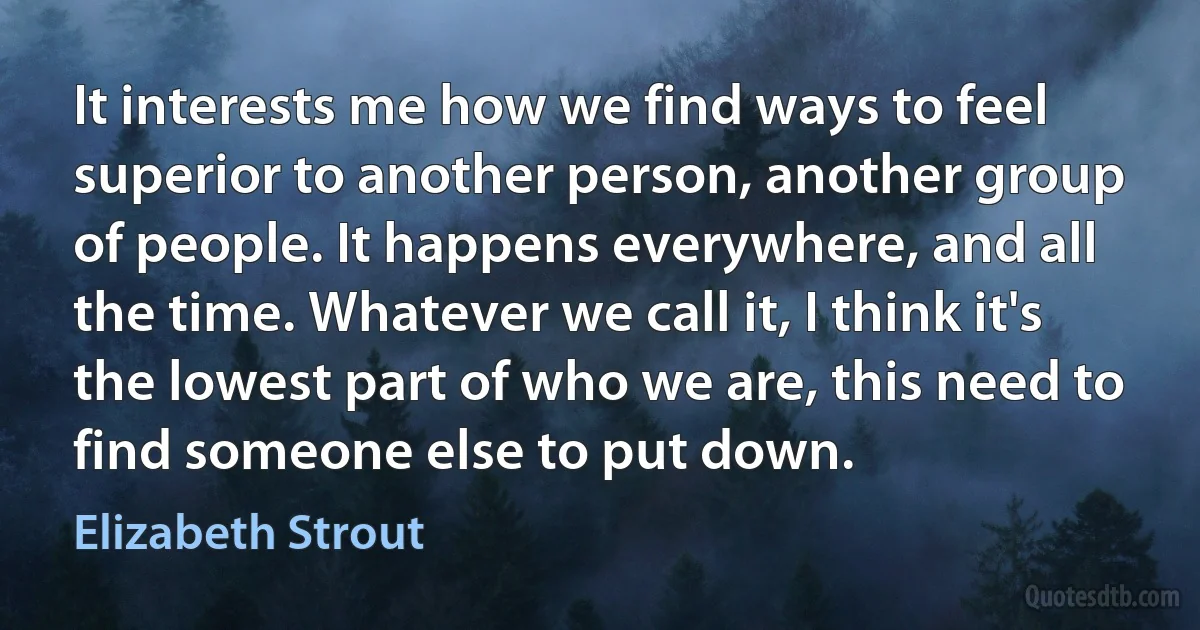 It interests me how we find ways to feel superior to another person, another group of people. It happens everywhere, and all the time. Whatever we call it, I think it's the lowest part of who we are, this need to find someone else to put down. (Elizabeth Strout)