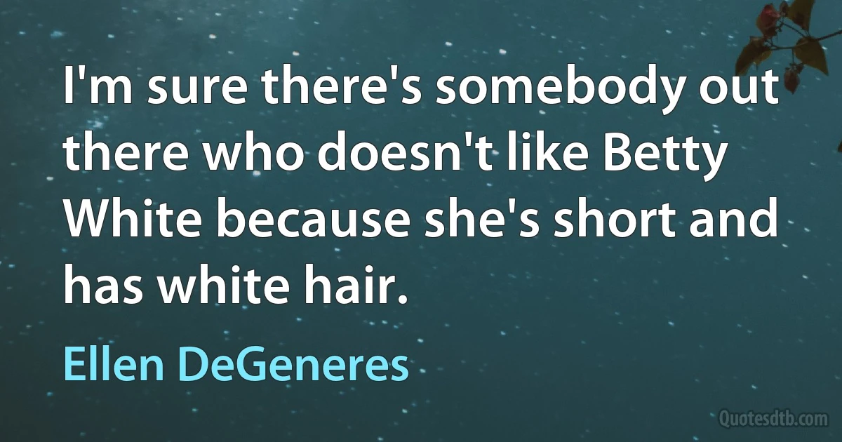 I'm sure there's somebody out there who doesn't like Betty White because she's short and has white hair. (Ellen DeGeneres)