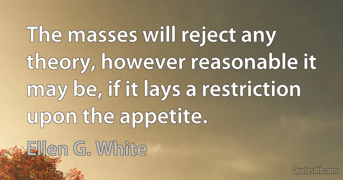 The masses will reject any theory, however reasonable it may be, if it lays a restriction upon the appetite. (Ellen G. White)