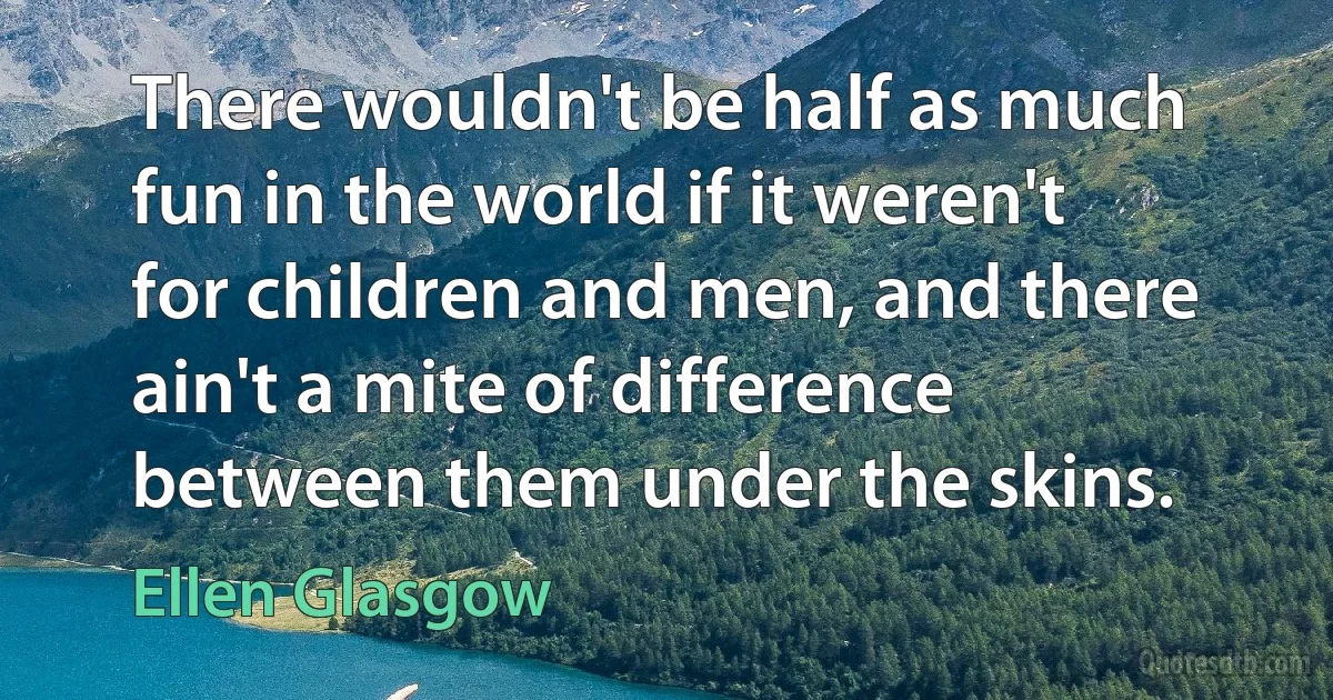 There wouldn't be half as much fun in the world if it weren't for children and men, and there ain't a mite of difference between them under the skins. (Ellen Glasgow)