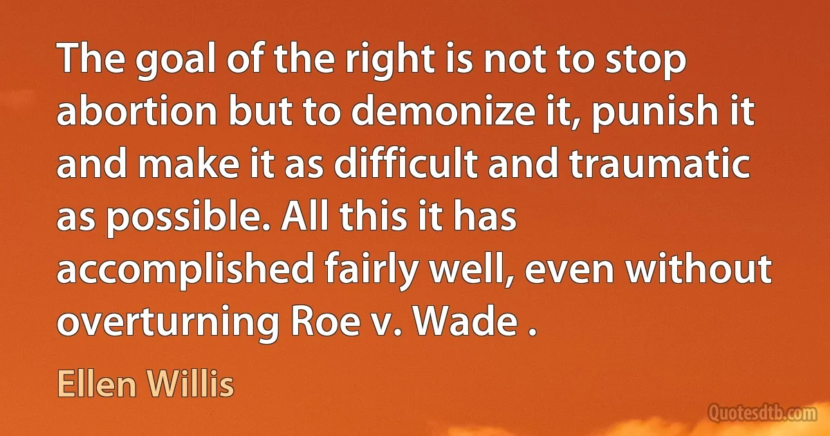 The goal of the right is not to stop abortion but to demonize it, punish it and make it as difficult and traumatic as possible. All this it has accomplished fairly well, even without overturning Roe v. Wade . (Ellen Willis)