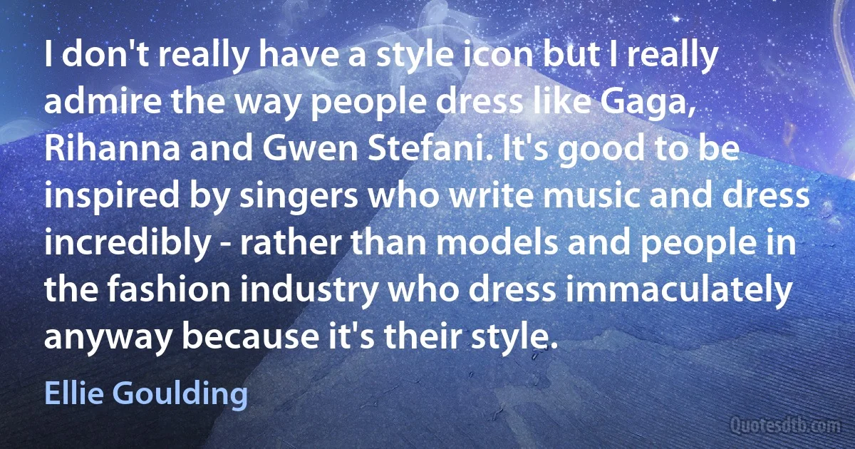 I don't really have a style icon but I really admire the way people dress like Gaga, Rihanna and Gwen Stefani. It's good to be inspired by singers who write music and dress incredibly - rather than models and people in the fashion industry who dress immaculately anyway because it's their style. (Ellie Goulding)