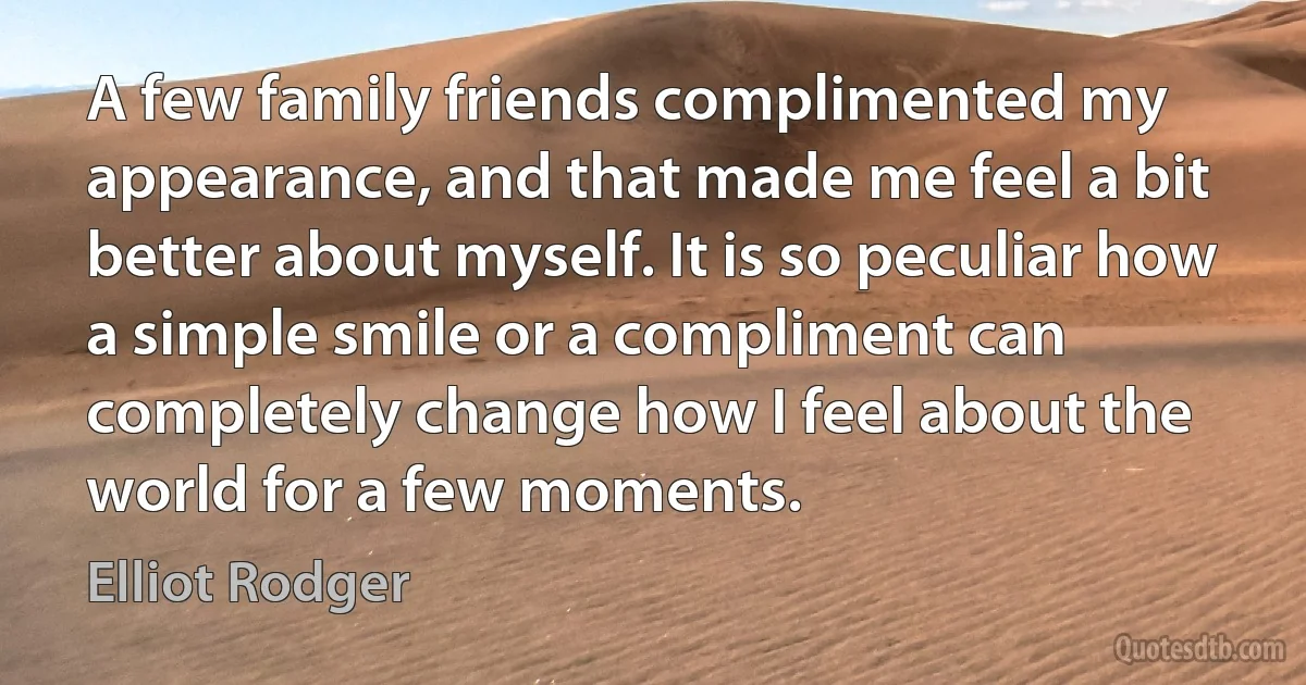 A few family friends complimented my appearance, and that made me feel a bit better about myself. It is so peculiar how a simple smile or a compliment can completely change how I feel about the world for a few moments. (Elliot Rodger)