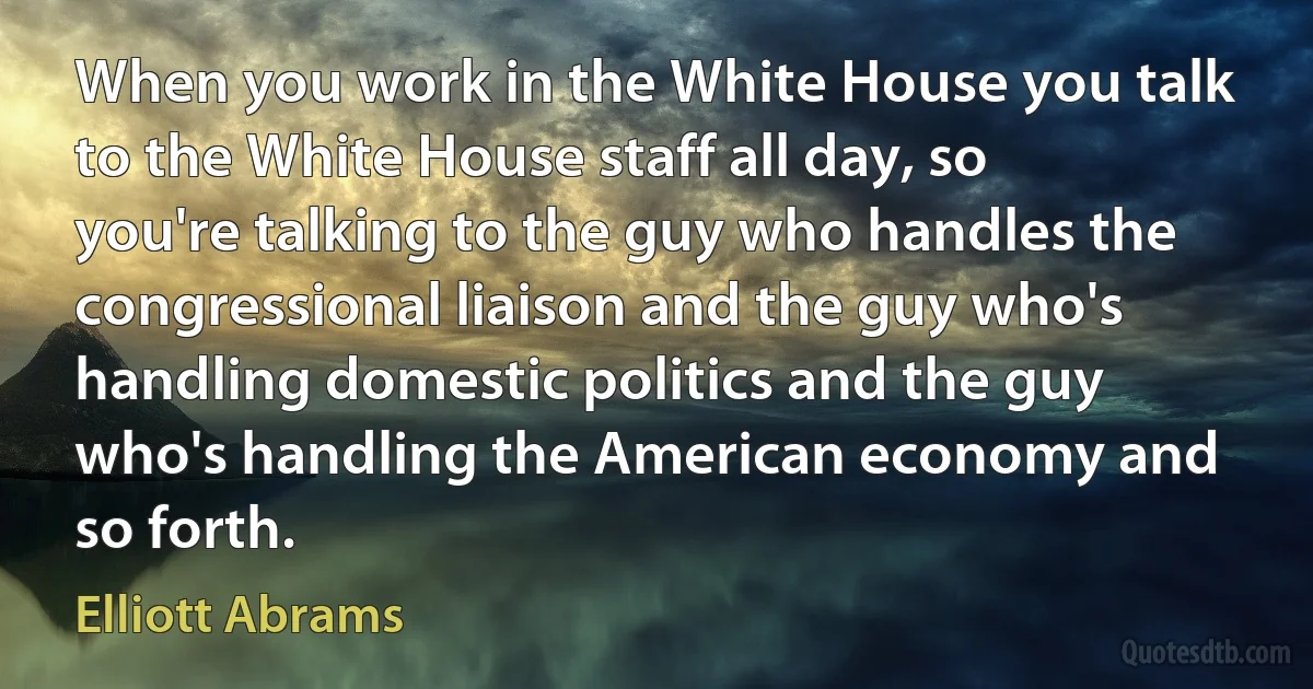 When you work in the White House you talk to the White House staff all day, so you're talking to the guy who handles the congressional liaison and the guy who's handling domestic politics and the guy who's handling the American economy and so forth. (Elliott Abrams)