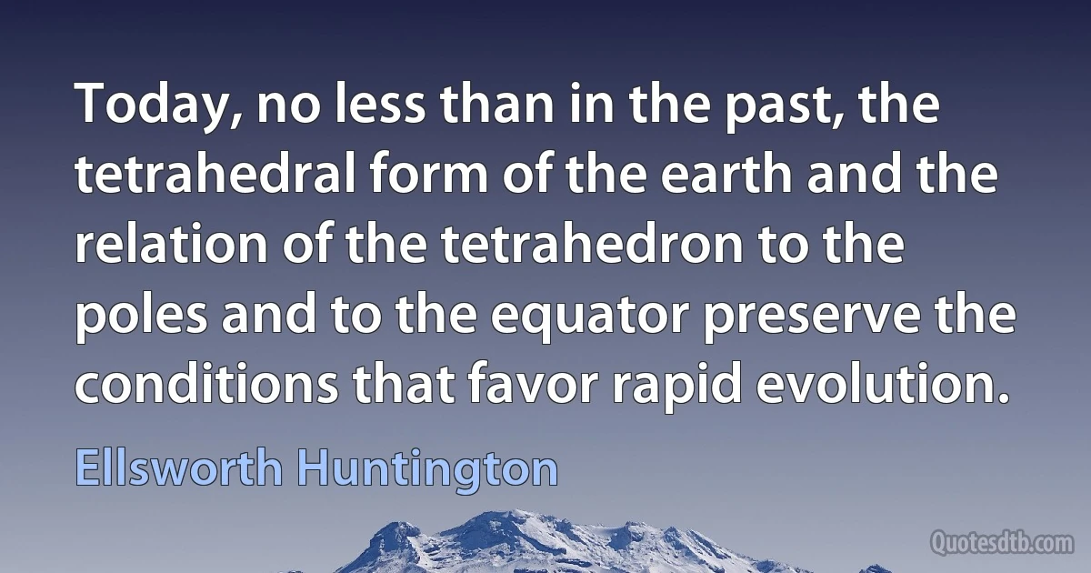 Today, no less than in the past, the tetrahedral form of the earth and the relation of the tetrahedron to the poles and to the equator preserve the conditions that favor rapid evolution. (Ellsworth Huntington)