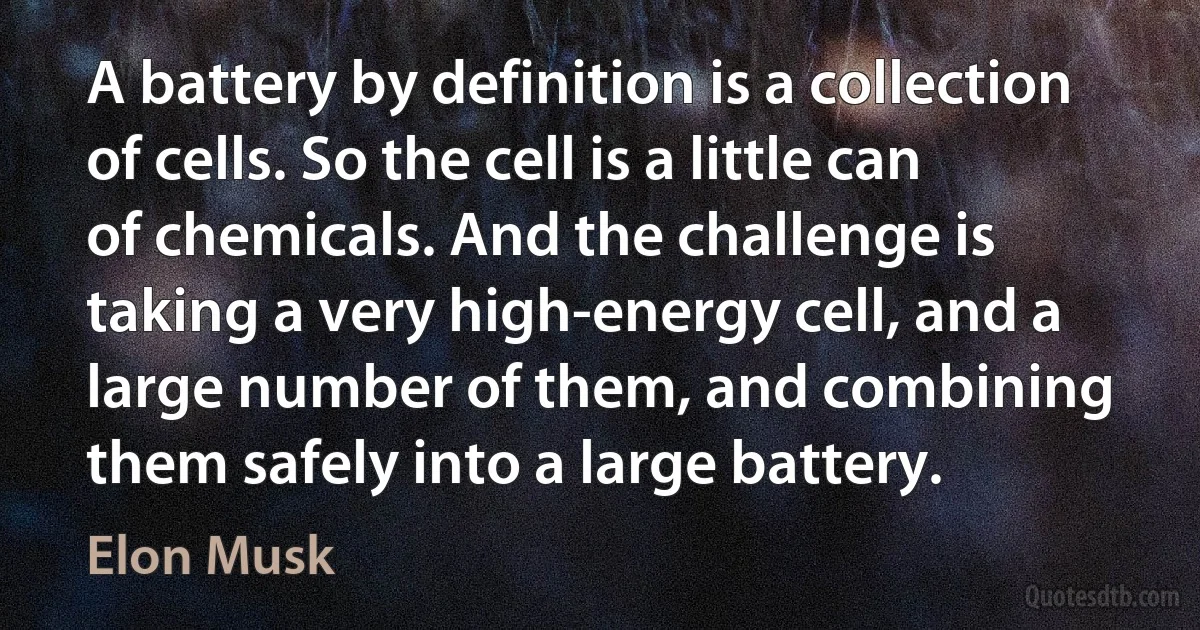 A battery by definition is a collection of cells. So the cell is a little can of chemicals. And the challenge is taking a very high-energy cell, and a large number of them, and combining them safely into a large battery. (Elon Musk)