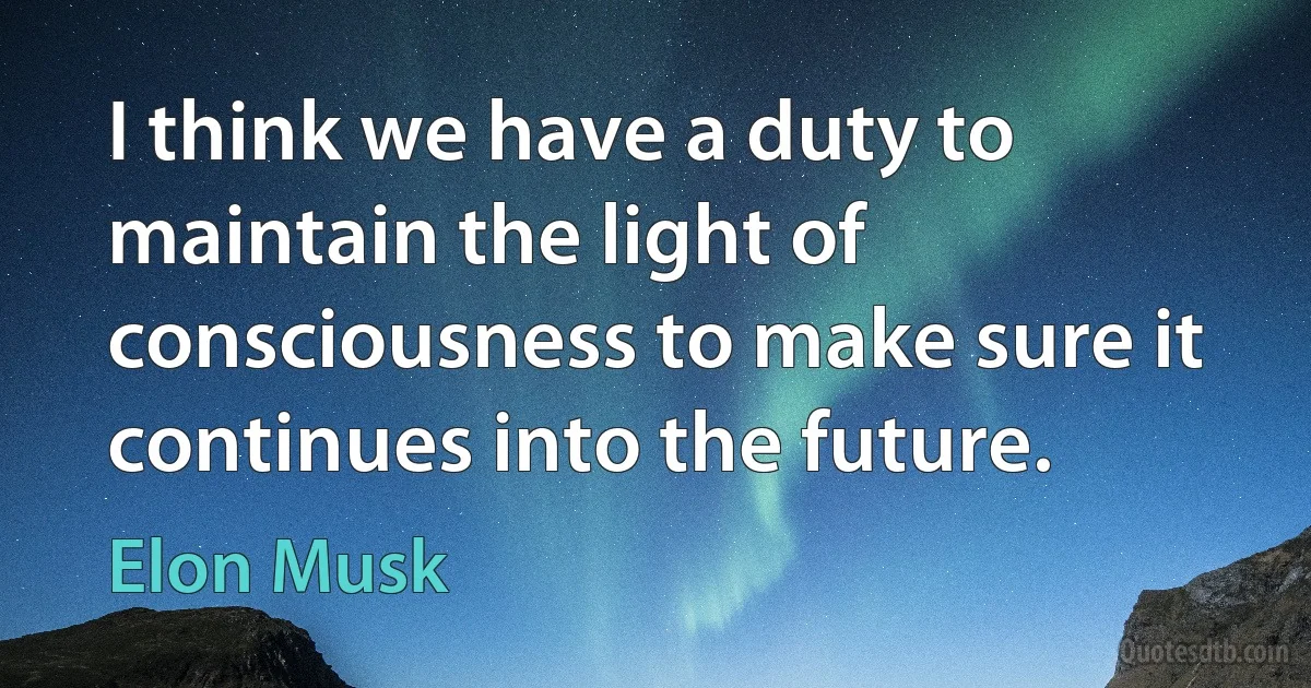 I think we have a duty to maintain the light of consciousness to make sure it continues into the future. (Elon Musk)