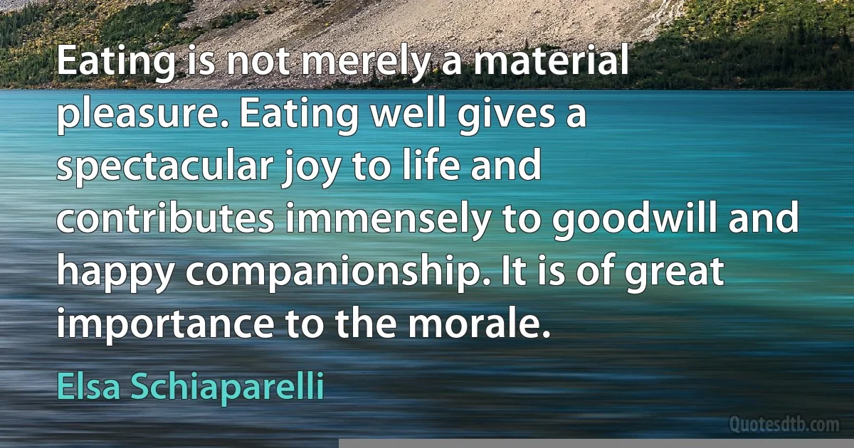 Eating is not merely a material pleasure. Eating well gives a spectacular joy to life and contributes immensely to goodwill and happy companionship. It is of great importance to the morale. (Elsa Schiaparelli)